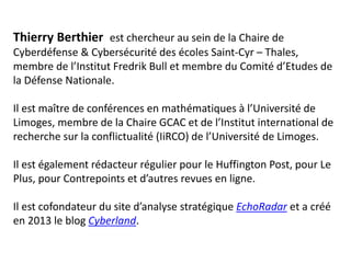 Thierry Berthier est chercheur au sein de la Chaire de
Cyberdéfense & Cybersécurité des écoles Saint-Cyr – Thales,
membre de l’Institut Fredrik Bull et membre du Comité d’Etudes de
la Défense Nationale.
Il est maître de conférences en mathématiques à l’Université de
Limoges, membre de la Chaire GCAC et de l’Institut international de
recherche sur la conflictualité (IiRCO) de l’Université de Limoges.
Il est également rédacteur régulier pour le Huffington Post, pour Le
Plus, pour Contrepoints et d’autres revues en ligne.
Il est cofondateur du site d’analyse stratégique EchoRadar et a créé
en 2013 le blog Cyberland.
 