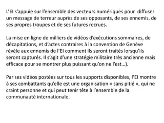 L’EI s’appuie sur l’ensemble des vecteurs numériques pour diffuser
un message de terreur auprès de ses opposants, de ses ennemis, de
ses propres troupes et de ses futures recrues.
La mise en ligne de milliers de vidéos d’exécutions sommaires, de
décapitations, et d’actes contraires à la convention de Genève
révèle aux ennemis de l’EI comment ils seront traités lorsqu’ils
seront capturés. Il s’agit d’une stratégie militaire très ancienne mais
efficace pour se montrer plus puissant qu’on ne l’est…).
Par ses vidéos postées sur tous les supports disponibles, l’EI montre
à ses combattants qu’elle est une organisation « sans pitié », qui ne
craint personne et qui peut tenir tête à l’ensemble de la
communauté internationale.
 