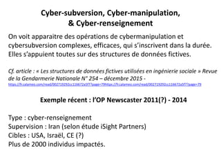Cyber-subversion, Cyber-manipulation,
& Cyber-renseignement
On voit apparaitre des opérations de cybermanipulation et
cybersubversion complexes, efficaces, qui s’inscrivent dans la durée.
Elles s’appuient toutes sur des structures de données fictives.
Cf. article : « Les structures de données fictives utilisées en ingénierie sociale » Revue
de la Gendarmerie Nationale N° 254 – décembre 2015 -
https://fr.calameo.com/read/002719292cc116672a5f7?page=79https://fr.calameo.com/read/002719292cc116672a5f7?page=79
Exemple récent : l’OP Newscaster 2011(?) - 2014
Type : cyber-renseignement
Supervision : Iran (selon étude iSight Partners)
Cibles : USA, Israël, CE (?)
Plus de 2000 individus impactés.
 
