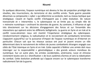 Résumé
En quelques décennies, l’espace numérique est devenu le lieu de projection privilégié des
révoltes, des insurrections, du terrorisme et des conflits armés. Toute guerre possède
désormais sa composante « cyber » qui détermine sa conduite, tant au niveau tactique que
stratégique. L’avant et l’après conflit n’échappent pas à cette évolution. De nature
transversale et « interarmées », le cyberespace ne se limite pas au simple rôle de
« mémoire numérique » archivant les données de guerre. Au contraire, il influence et agit
très directement sur les décisions d’engagement des forces et sur l’ensemble des
interactions qui opèrent entre les différents belligérants. La guerre en Syrie et en Irak et le
conflit russo-ukrainien nous ont montré l’importance stratégique du cyberespace.
L’endoctrinement religieux, la radicalisation et le recrutement de combattants terroristes
s’appuient aujourd’hui sur la puissance d’impact de l’espace numérique et d’Internet en
particulier. Chacun sait que les réseaux sociaux ont joué et jouent encore un rôle
déterminant dans le recrutement de milliers de jeunes combattants étrangers engagés aux
côtés de l’Etat Islamique en Syrie et en Irak. Cette capacité à fédérer une armée doit nous
interroger sur la responsabilité « géostratégique » des grands acteurs mondiaux du
numérique. Sur un autre plan, les armées occidentales, américaine, russe et chinoise
s’orientent toutes vers la « dronification » de leurs systèmes d’armes et vers la robotisation
du combat. Cette évolution profonde qui s’appuie encore sur le cyberespace transforme
radicalement l’art de la guerre.
 