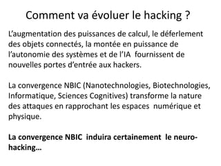 L’augmentation des puissances de calcul, le déferlement
des objets connectés, la montée en puissance de
l’autonomie des systèmes et de l’IA fournissent de
nouvelles portes d’entrée aux hackers.
La convergence NBIC (Nanotechnologies, Biotechnologies,
Informatique, Sciences Cognitives) transforme la nature
des attaques en rapprochant les espaces numérique et
physique.
La convergence NBIC induira certainement le neuro-
hacking…
Comment va évoluer le hacking ?
 
