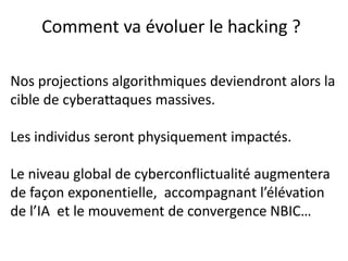 Nos projections algorithmiques deviendront alors la
cible de cyberattaques massives.
Les individus seront physiquement impactés.
Le niveau global de cyberconflictualité augmentera
de façon exponentielle, accompagnant l’élévation
de l’IA et le mouvement de convergence NBIC…
Comment va évoluer le hacking ?
 