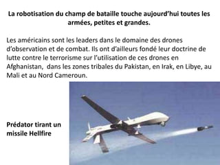 La robotisation du champ de bataille touche aujourd’hui toutes les
armées, petites et grandes.
Les américains sont les leaders dans le domaine des drones
d’observation et de combat. Ils ont d’ailleurs fondé leur doctrine de
lutte contre le terrorisme sur l’utilisation de ces drones en
Afghanistan, dans les zones tribales du Pakistan, en Irak, en Libye, au
Mali et au Nord Cameroun.
Prédator tirant un
missile Hellfire
 
