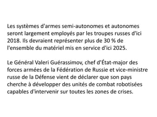 Les systèmes d'armes semi-autonomes et autonomes
seront largement employés par les troupes russes d'ici
2018. Ils devraient représenter plus de 30 % de
l'ensemble du matériel mis en service d'ici 2025.
Le Général Valeri Guérassimov, chef d’État-major des
forces armées de la Fédération de Russie et vice-ministre
russe de la Défense vient de déclarer que son pays
cherche à développer des unités de combat robotisées
capables d'intervenir sur toutes les zones de crises.
 