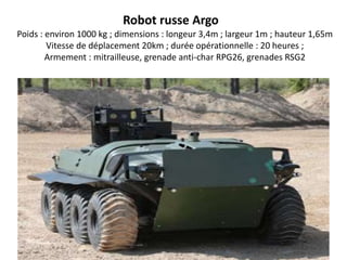 Robot russe Argo
Poids : environ 1000 kg ; dimensions : longeur 3,4m ; largeur 1m ; hauteur 1,65m
Vitesse de déplacement 20km ; durée opérationnelle : 20 heures ;
Armement : mitrailleuse, grenade anti-char RPG26, grenades RSG2
 