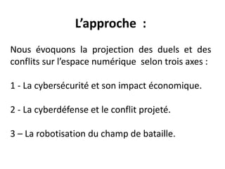L’approche :
Nous évoquons la projection des duels et des
conflits sur l’espace numérique selon trois axes :
1 - La cybersécurité et son impact économique.
2 - La cyberdéfense et le conflit projeté.
3 – La robotisation du champ de bataille.
 