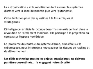 La « dronification » et la robotisation font évoluer les systèmes
d’armes vers la semi-autonomie puis vers l’autonomie.
Cette évolution pose des questions à la fois éthiques et
stratégiques.
L’intelligence artificielle occupe désormais un rôle central dans la
révolution de l’armement moderne. Elle participe à la projection du
combat sur l’espace numérique.
Le problème du contrôle du système d’arme, transféré sur le
cyberespace, nous interroge à nouveau sur les risques de hacking et
de détournement.
Les défis technologiques et les enjeux stratégiques ne doivent
pas être sous-estimés… Ils engagent notre sécurité.
 