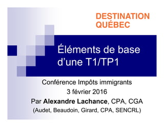 Éléments de base
d’une T1/TP1
Conférence Impôts immigrants
3 février 2016
Par Alexandre Lachance, CPA, CGA
(Audet, Beaudoin, Girard, CPA, SENCRL)
 