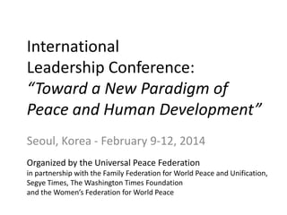 International
Leadership Conference:
“Toward a New Paradigm of
Peace and Human Development”
Seoul, Korea - February 9-12, 2014
Organized by the Universal Peace Federation
in partnership with the Family Federation for World Peace and Unification,
Segye Times, The Washington Times Foundation
and the Women’s Federation for World Peace
 