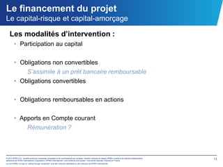 Le financement du projet
Le capital-risque et capital-amorçage

   Les modalités d’intervention :
        • Participation au capital

        • Obligations non convertibles
            S’assimile à un prêt bancaire remboursable
        • Obligations convertibles

        • Obligations remboursables en actions

        • Apports en Compte courant
            Rémunération ?



© 2012 KPMG S.A., société anonyme d’expertise comptable et de commissariat aux comptes, membre français du réseau KPMG constitué de cabinets indépendants   13
adhérents de KPMG International Cooperative (“KPMG International”), une entité de droit suisse. Tous droits réservés. Imprimé en France.
Le nom KPMG, le logo et “cutting through complexity” sont des marques déposées ou des marques de KPMG International.
 