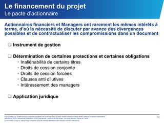 Le financement du projet
Le pacte d’actionnaire
Actionnaires financiers et Managers ont rarement les mêmes intérêts à
terme, d’où la nécessité de discuter par avance des divergences
possibles et de contractualiser les compromissions dans un document

     Instrument de gestion

     Détermination de certaines protections et certaines obligations
       • Inaliénabilité de certains titres
       • Droits de cession conjointe
       • Droits de cession forcées
       • Clauses anti dilutives
       • Intéressement des managers

     Application juridique



© 2012 KPMG S.A., société anonyme d’expertise comptable et de commissariat aux comptes, membre français du réseau KPMG constitué de cabinets indépendants   14
adhérents de KPMG International Cooperative (“KPMG International”), une entité de droit suisse. Tous droits réservés. Imprimé en France.
Le nom KPMG, le logo et “cutting through complexity” sont des marques déposées ou des marques de KPMG International.
 