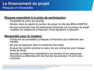Le financement du projet
Risques et nécessités


    Risques essentiels à la prise de participation
              – Possibilité de perte de contrôle
              – Dilution dans le capital du porteur de projet: le rôle des BSA et BSPCE.
              – Ne pas rechercher trop de partenaires financiers car le porteur de projet
                multiplie les exigences à respecter et les équations à résoudre

    Nécessités pour le créateur
              – S’entourer de conseillers juridiques et financiers pour défendre ses
                intérêts
              – Ne pas se disperser dans la recherche des aides
              – Evaluer de manière précise la valeur de son entreprise pour chaque
                levée de fonds
              – Identifier et déterminer précisément les besoins et les ressources
                financières y afférentes afin de financer les premiers 18 à 24 mois
                d’activité


© 2012 KPMG S.A., société anonyme d’expertise comptable et de commissariat aux comptes, membre français du réseau KPMG constitué de cabinets indépendants   17
adhérents de KPMG International Cooperative (“KPMG International”), une entité de droit suisse. Tous droits réservés. Imprimé en France.
Le nom KPMG, le logo et “cutting through complexity” sont des marques déposées ou des marques de KPMG International.
 