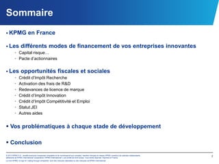 Sommaire
 KPMG                   en France

 Les différents modes                                                  de financement de vos entreprises innovantes
    • Capital risque…
    • Pacte d’actionnaires


 Les opportunités fiscales et sociales
    • Crédit d’Impôt Recherche
    • Activation des frais de R&D
    • Redevances de licence de marque
    • Crédit d’Impôt Innovation
    • Crédit d’Impôt Compétitivité et Emploi
    • Statut JEI
    • Autres aides


 Vos problématiques à chaque stade de développement

 Conclusion

© 2012 KPMG S.A., société anonyme d’expertise comptable et de commissariat aux comptes, membre français du réseau KPMG constitué de cabinets indépendants   2
adhérents de KPMG International Cooperative (“KPMG International”), une entité de droit suisse. Tous droits réservés. Imprimé en France.
Le nom KPMG, le logo et “cutting through complexity” sont des marques déposées ou des marques de KPMG International.
 