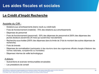 Les aides fiscales et sociales

Le Crédit d’Impôt Recherche

Assiette du CIR :
    • Dotations aux amortissements (biens neufs ou crédit-bail)
    • Frais de fonctionnement (matériel) : 75% des dotations aux amortissements
    • Dépenses de personnel
    • Frais de fonctionnement (personnel) : 50% des dépenses de personnel et 200% des dépenses des
      jeunes docteurs (durant les 24 mois qui suivent leur recrutement)
    • Recherche sous-traitée (200% des dépenses dans la limite de 3 fois le montant des autres dépenses de
      recherche)
    • Frais de brevets
    • Dépenses de normalisation (participation à des réunions dans des organismes officiels chargés d’élaborer des
      normes nationales, européennes ou mondiales)
    • Dépenses internes de veille technologique

    A déduire :
    • Subventions et avances remboursables encaissées
    • Les prestations de conseil

© 2012 KPMG S.A., société anonyme d’expertise comptable et de commissariat aux comptes, membre français du réseau KPMG constitué de cabinets indépendants   20
adhérents de KPMG International Cooperative (“KPMG International”), une entité de droit suisse. Tous droits réservés. Imprimé en France.
Le nom KPMG, le logo et “cutting through complexity” sont des marques déposées ou des marques de KPMG International.
 