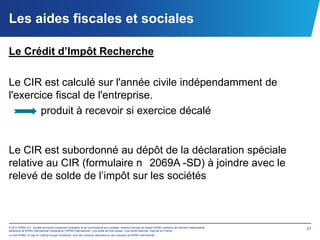 Les aides fiscales et sociales

Le Crédit d’Impôt Recherche

Le CIR est calculé sur l'année civile indépendamment de
l'exercice fiscal de l'entreprise.
        produit à recevoir si exercice décalé


Le CIR est subordonné au dépôt de la déclaration spéciale
relative au CIR (formulaire n 2069A -SD) à joindre avec le
relevé de solde de l’impôt sur les sociétés



© 2012 KPMG S.A., société anonyme d’expertise comptable et de commissariat aux comptes, membre français du réseau KPMG constitué de cabinets indépendants   21
adhérents de KPMG International Cooperative (“KPMG International”), une entité de droit suisse. Tous droits réservés. Imprimé en France.
Le nom KPMG, le logo et “cutting through complexity” sont des marques déposées ou des marques de KPMG International.
 