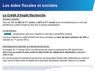 Les aides fiscales et sociales

Le Crédit d’Impôt Recherche
Situation actuelle :
Taux du CIR de 40% la 1ère année et 35% la 2nde année pour les entreprises qui n’ont pas
bénéficié du crédit d’impôt au titre des 5 années précédentes.

Loi de finance :
                            Suppression des taux majorés au titre des 2 premières années
Les taux majorés du crédit d’impôt sont donc ramenés au taux de droit commun de 30% à
compter du 1er janvier 2013.


Aménagements apportés à la demande de rescrit :
A compter du 1er janvier 2013, les demandes de rescrit concernant le CIR doivent être
effectuées au moins 6 mois avant la date limite de dépôt de la déclaration spéciale n
2069-A-SD.
En cas de projet de recherche pluriannuel, les demandes doivent être effectuées au moins 6
mois avant la date limite de dépôt de la première déclaration spéciale relative à ce projet.


© 2012 KPMG S.A., société anonyme d’expertise comptable et de commissariat aux comptes, membre français du réseau KPMG constitué de cabinets indépendants   22
adhérents de KPMG International Cooperative (“KPMG International”), une entité de droit suisse. Tous droits réservés. Imprimé en France.
Le nom KPMG, le logo et “cutting through complexity” sont des marques déposées ou des marques de KPMG International.
 