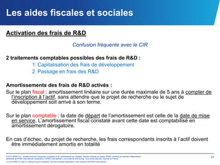 Les aides fiscales et sociales

Activation des frais de R&D
                                                                            Confusion fréquente avec le CIR

2 traitements comptables possibles des frais de R&D :
          1. Capitalisation des frais de développement
          2. Passage en frais des R&D

Amortissements des frais de R&D activés :
Sur le plan fiscal : amortissement linéaire sur une durée maximale de 5 ans à compter de
  l’inscription à l’actif, sans attendre que le projet de recherche ou le sujet de
  développement soit arrivé à son terme.

Sur le plan comptable : la date de départ de l’amortissement est celle de la date de mise
  en service. L’amortissement fiscal constaté avant cette date est comptabilisé en
  amortissement dérogatoire.

En cas d’échec, du projet de recherche, les frais correspondants inscrits à l’actif doivent
  être immédiatement amortis en totalité

© 2012 KPMG S.A., société anonyme d’expertise comptable et de commissariat aux comptes, membre français du réseau KPMG constitué de cabinets indépendants   23
adhérents de KPMG International Cooperative (“KPMG International”), une entité de droit suisse. Tous droits réservés. Imprimé en France.
Le nom KPMG, le logo et “cutting through complexity” sont des marques déposées ou des marques de KPMG International.
 