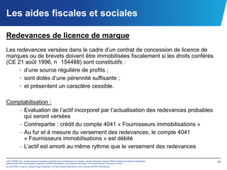 Les aides fiscales et sociales

Redevances de licence de marque
Les redevances versées dans le cadre d’un contrat de concession de licence de
marques ou de brevets doivent être immobilisées fiscalement si les droits conférés
(CE 21 août 1996, n 154488) sont constitutifs :
     • d’une source régulière de profits ;
     • sont dotés d’une pérennité suffisante ;
     • et présentent un caractère cessible.

Comptabilisation :
   – Evaluation de l’actif incorporel par l’actualisation des redevances probables
     qui seront versées
   – Contrepartie : crédit du compte 4041 « Fournisseurs immobilisations »
   – Au fur et à mesure du versement des redevances, le compte 4041
     « Fournisseurs immobilisations » est débité
   – L’actif est amorti au même rythme que le versement des redevances

© 2012 KPMG S.A., société anonyme d’expertise comptable et de commissariat aux comptes, membre français du réseau KPMG constitué de cabinets indépendants   24
adhérents de KPMG International Cooperative (“KPMG International”), une entité de droit suisse. Tous droits réservés. Imprimé en France.
Le nom KPMG, le logo et “cutting through complexity” sont des marques déposées ou des marques de KPMG International.
 