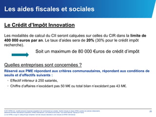 Les aides fiscales et sociales

Le Crédit d’Impôt Innovation
Les modalités de calcul du CII seront calquées sur celles du CIR dans la limite de
400 000 euros par an. Le taux d’aides sera de 20% (30% pour le crédit impôt
recherche).
                                                  Soit un maximum de 80 000 €uros de crédit d’impôt

Quelles entreprises sont concernées ?
Réservé aux PME répondant aux critères communautaires, répondant aux conditions de
seuils et d’effectifs suivants :
    • Effectif inférieur à 250 salariés,
    • Chiffre d’affaires n’excédant pas 50 M€ ou total bilan n’excédant pas 43 M€.




© 2012 KPMG S.A., société anonyme d’expertise comptable et de commissariat aux comptes, membre français du réseau KPMG constitué de cabinets indépendants   25
adhérents de KPMG International Cooperative (“KPMG International”), une entité de droit suisse. Tous droits réservés. Imprimé en France.
Le nom KPMG, le logo et “cutting through complexity” sont des marques déposées ou des marques de KPMG International.
 