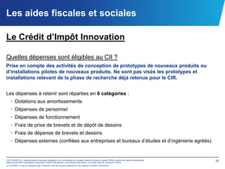 Les aides fiscales et sociales

Le Crédit d’Impôt Innovation

Quelles dépenses sont éligibles au CII ?
Prise en compte des activités de conception de prototypes de nouveaux produits ou
d’installations pilotes de nouveaux produits. Ne sont pas visés les prototypes et
installations relevant de la phase de recherche déjà retenus pour le CIR.


Les dépenses à retenir sont réparties en 6 catégories :
    • Dotations aux amortissements
    • Dépenses de personnel
    • Dépenses de fonctionnement
    • Frais de prise de brevets et de dépôt de dessins
    • Frais de dépense de brevets et dessins
    • Dépenses externes (confiées aux entreprises et bureaux d’études et d’ingénierie agréés)


© 2012 KPMG S.A., société anonyme d’expertise comptable et de commissariat aux comptes, membre français du réseau KPMG constitué de cabinets indépendants   26
adhérents de KPMG International Cooperative (“KPMG International”), une entité de droit suisse. Tous droits réservés. Imprimé en France.
Le nom KPMG, le logo et “cutting through complexity” sont des marques déposées ou des marques de KPMG International.
 