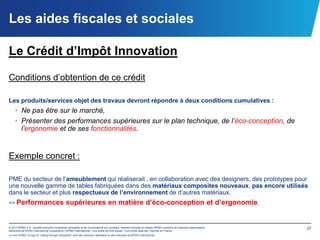 Les aides fiscales et sociales

Le Crédit d’Impôt Innovation

Conditions d’obtention de ce crédit

Les produits/services objet des travaux devront répondre à deux conditions cumulatives :
    • Ne pas être sur le marché,
    • Présenter des performances supérieures sur le plan technique, de l’éco-conception, de
      l’ergonomie et de ses fonctionnalités.


Exemple concret :

PME du secteur de l’ameublement qui réaliserait , en collaboration avec des designers, des prototypes pour
une nouvelle gamme de tables fabriquées dans des matériaux composites nouveaux, pas encore utilisés
dans le secteur et plus respectueux de l’environnement de d’autres matériaux.
=> Performances                              supérieures en matière d’éco-conception et d’ergonomie.


© 2012 KPMG S.A., société anonyme d’expertise comptable et de commissariat aux comptes, membre français du réseau KPMG constitué de cabinets indépendants   27
adhérents de KPMG International Cooperative (“KPMG International”), une entité de droit suisse. Tous droits réservés. Imprimé en France.
Le nom KPMG, le logo et “cutting through complexity” sont des marques déposées ou des marques de KPMG International.
 