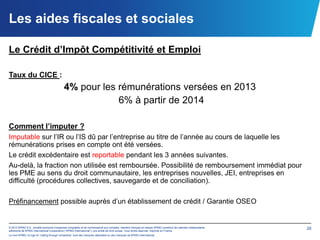 Les aides fiscales et sociales

Le Crédit d’Impôt Compétitivité et Emploi

Taux du CICE :
                                           4% pour les rémunérations versées en 2013
                                                       6% à partir de 2014

Comment l’imputer ?
Imputable sur l’IR ou l’IS dû par l’entreprise au titre de l’année au cours de laquelle les
rémunérations prises en compte ont été versées.
Le crédit excédentaire est reportable pendant les 3 années suivantes.
Au-delà, la fraction non utilisée est remboursée. Possibilité de remboursement immédiat pour
les PME au sens du droit communautaire, les entreprises nouvelles, JEI, entreprises en
difficulté (procédures collectives, sauvegarde et de conciliation).

Préfinancement possible auprès d’un établissement de crédit / Garantie OSEO


© 2012 KPMG S.A., société anonyme d’expertise comptable et de commissariat aux comptes, membre français du réseau KPMG constitué de cabinets indépendants   29
adhérents de KPMG International Cooperative (“KPMG International”), une entité de droit suisse. Tous droits réservés. Imprimé en France.
Le nom KPMG, le logo et “cutting through complexity” sont des marques déposées ou des marques de KPMG International.
 