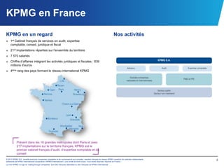 KPMG en France
KPMG en un regard                                                                                                      Nos activités
■ 1er Cabinet français de services en audit, expertise
  comptable, conseil, juridique et fiscal
■ 217 implantations réparties sur l’ensemble du territoire
■ 7 570 salariés
■ Chiffre d’affaires intégrant les activités juridiques et fiscales : 839
  millions d’euros
■ 4ème rang des pays formant le réseau international KPMG




           Présent dans les 16 grandes métropoles dont Paris et avec
           217 implantations sur le territoire français, KPMG est le
           premier cabinet français d’audit, d’expertise comptable et de
           conseil
© 2012 KPMG S.A., société anonyme d’expertise comptable et de commissariat aux comptes, membre français du réseau KPMG constitué de cabinets indépendants   3
adhérents de KPMG International Cooperative (“KPMG International”), une entité de droit suisse. Tous droits réservés. Imprimé en France.
Le nom KPMG, le logo et “cutting through complexity” sont des marques déposées ou des marques de KPMG International.
 