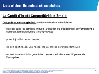 Les aides fiscales et sociales

Le Crédit d’Impôt Compétitivité et Emploi
Obligations d’ordre général pour les entreprises bénéficiaires :

    • retracer dans les comptes annuels l’utilisation du crédit d’impôt conformément à
      son objet (amélioration de la compétitivité)


    • pouvoir justifier de son emploi


    • ne doit pas financer une hausse de la part des bénéfices distribués


    • ne doit pas servir à l’augmentation des rémunérations des dirigeants de
      l’entreprise.



© 2012 KPMG S.A., société anonyme d’expertise comptable et de commissariat aux comptes, membre français du réseau KPMG constitué de cabinets indépendants   30
adhérents de KPMG International Cooperative (“KPMG International”), une entité de droit suisse. Tous droits réservés. Imprimé en France.
Le nom KPMG, le logo et “cutting through complexity” sont des marques déposées ou des marques de KPMG International.
 