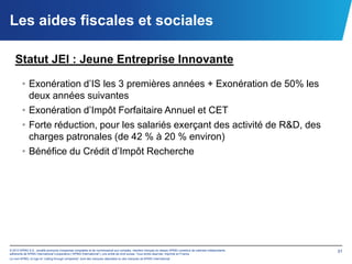Les aides fiscales et sociales

   Statut JEI : Jeune Entreprise Innovante

        • Exonération d’IS les 3 premières années + Exonération de 50% les
          deux années suivantes
        • Exonération d’Impôt Forfaitaire Annuel et CET
        • Forte réduction, pour les salariés exerçant des activité de R&D, des
          charges patronales (de 42 % à 20 % environ)
        • Bénéfice du Crédit d’Impôt Recherche




© 2012 KPMG S.A., société anonyme d’expertise comptable et de commissariat aux comptes, membre français du réseau KPMG constitué de cabinets indépendants   31
adhérents de KPMG International Cooperative (“KPMG International”), une entité de droit suisse. Tous droits réservés. Imprimé en France.
Le nom KPMG, le logo et “cutting through complexity” sont des marques déposées ou des marques de KPMG International.
 