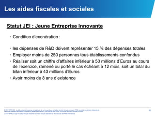 Les aides fiscales et sociales

   Statut JEI : Jeune Entreprise Innovante

        • Condition d’exonération :

        • les dépenses de R&D doivent représenter 15 % des dépenses totales
        • Employer moins de 250 personnes tous établissements confondus
        • Réaliser soit un chiffre d’affaires inférieur à 50 millions d’Euros au cours
          de l’exercice, ramené ou porté le cas échéant à 12 mois, soit un total du
          bilan inférieur à 43 millions d’Euros
        • Avoir moins de 8 ans d’existence




© 2012 KPMG S.A., société anonyme d’expertise comptable et de commissariat aux comptes, membre français du réseau KPMG constitué de cabinets indépendants   32
adhérents de KPMG International Cooperative (“KPMG International”), une entité de droit suisse. Tous droits réservés. Imprimé en France.
Le nom KPMG, le logo et “cutting through complexity” sont des marques déposées ou des marques de KPMG International.
 