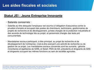 Les aides fiscales et sociales

   Statut JEI : Jeune Entreprise Innovante

        • Salariés concernés :
        • Salariés au titre desquels l’employeur est soumis à l’obligation d’assurance contre la
          privation d’emploi et occupant des postes de chercheurs, techniciens, gestionnaires de
          projets de recherche et de développement, juristes chargés de la protection industrielle et
          des accords de technologie liés au projet, et personnels chargés des tests pré
          concurrentiels.

        • Mandataires sociaux participant, à titre principal, au projet de recherche et de
          développement de l’entreprise, c’est-à-dire exerçant une activité de recherche ou de
          gestion de ce projet. Les mandataires sociaux concernés sont les suivants : gérants
          minoritaires et égalitaires de SARL et Selarl; PDG de SA; présidents et dirigeants de SAS
          et dirigeants occupant les mêmes fonctions au sein de sociétés agricoles.




© 2012 KPMG S.A., société anonyme d’expertise comptable et de commissariat aux comptes, membre français du réseau KPMG constitué de cabinets indépendants   33
adhérents de KPMG International Cooperative (“KPMG International”), une entité de droit suisse. Tous droits réservés. Imprimé en France.
Le nom KPMG, le logo et “cutting through complexity” sont des marques déposées ou des marques de KPMG International.
 