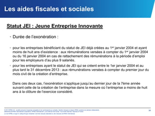 Les aides fiscales et sociales

   Statut JEI : Jeune Entreprise Innovante

        • Durée de l’exonération :

        • pour les entreprises bénéficiant du statut de JEI déjà créées au 1er janvier 2004 et ayant
          moins de huit ans d’existence : aux rémunérations versées à compter du 1er janvier 2004
          ou du 16 janvier 2004 en cas de rattachement des rémunérations à la période d’emploi
          pour les employeurs d’au plus 9 salariés.
        • pour les entreprises ayant le statut de JEI qui se créent entre le 1er janvier 2004 et au
          plus tard le 31 décembre 2013 : aux rémunérations versées à compter du premier jour du
          mois civil de la création d’entreprise.

             Dans ces deux cas, l’exonération s’applique jusqu’au dernier jour de la 7ème année
             suivant celle de la création de l’entreprise dans la mesure où l’entreprise a moins de huit
             ans à la clôture de l’exercice considéré.




© 2012 KPMG S.A., société anonyme d’expertise comptable et de commissariat aux comptes, membre français du réseau KPMG constitué de cabinets indépendants   34
adhérents de KPMG International Cooperative (“KPMG International”), une entité de droit suisse. Tous droits réservés. Imprimé en France.
Le nom KPMG, le logo et “cutting through complexity” sont des marques déposées ou des marques de KPMG International.
 