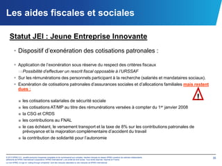 Les aides fiscales et sociales

   Statut JEI : Jeune Entreprise Innovante
        • Dispositif d’exonération des cotisations patronales :

         Application de l’exonération sous réserve du respect des critères fiscaux
                  Possibilité d’effectuer un rescrit fiscal opposable à l’URSSAF
         Sur les rémunérations des personnels participant à la recherche (salariés et mandataires sociaux).
         Exonération de cotisations patronales d’assurances sociales et d’allocations familiales mais restent
          dues :

              ■ les cotisations salariales de sécurité sociale
                                                                                                                                                            !
              ■ les cotisations AT/MP au titre des rémunérations versées à compter du 1er janvier 2008
              ■ la CSG et CRDS
              ■ les contributions au FNAL
              ■ le cas échéant, le versement transport et la taxe de 8% sur les contributions patronales de
                prévoyance et la majoration complémentaire d’accident du travail
              ■ la contribution de solidarité pour l’autonomie



© 2012 KPMG S.A., société anonyme d’expertise comptable et de commissariat aux comptes, membre français du réseau KPMG constitué de cabinets indépendants       35
adhérents de KPMG International Cooperative (“KPMG International”), une entité de droit suisse. Tous droits réservés. Imprimé en France.
Le nom KPMG, le logo et “cutting through complexity” sont des marques déposées ou des marques de KPMG International.
 