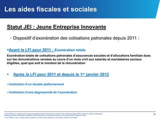 Les aides fiscales et sociales

   Statut JEI : Jeune Entreprise Innovante

        • Dispositif d’exonération des cotisations patronales depuis 2011 :

   Avant la LFI pour 2011 : Exonération totale
   Exonération totale de cotisations patronales d’assurances sociales et d’allocations familiale dues
   sur les rémunérations versées au cours d’un mois civil aux salariés et mandataires sociaux
   éligibles, quel que soit le montant de la rémunération


             Après la LFI pour 2011 et depuis le 1er janvier 2012

   Institution d’un double plafonnement

   Institution d’une dégressivité de l’exonération




© 2012 KPMG S.A., société anonyme d’expertise comptable et de commissariat aux comptes, membre français du réseau KPMG constitué de cabinets indépendants   36
adhérents de KPMG International Cooperative (“KPMG International”), une entité de droit suisse. Tous droits réservés. Imprimé en France.
Le nom KPMG, le logo et “cutting through complexity” sont des marques déposées ou des marques de KPMG International.
 