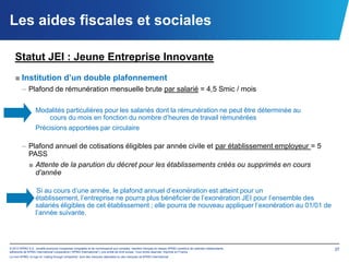 Les aides fiscales et sociales

   Statut JEI : Jeune Entreprise Innovante
   ■ Institution d’un double plafonnement
        – Plafond de rémunération mensuelle brute par salarié = 4,5 Smic / mois

                  Modalités particulières pour les salariés dont la rémunération ne peut être déterminée au
                     cours du mois en fonction du nombre d’heures de travail rémunérées
                  Précisions apportées par circulaire

        – Plafond annuel de cotisations éligibles par année civile et par établissement employeur = 5
          PASS
          ■ Attente de la parution du décret pour les établissements créés ou supprimés en cours
            d’année

                   Si au cours d’une année, le plafond annuel d’exonération est atteint pour un
                  établissement, l’entreprise ne pourra plus bénéficier de l’exonération JEI pour l’ensemble des
                  salariés éligibles de cet établissement ; elle pourra de nouveau appliquer l’exonération au 01/01 de
                  l’année suivante.




© 2012 KPMG S.A., société anonyme d’expertise comptable et de commissariat aux comptes, membre français du réseau KPMG constitué de cabinets indépendants   37
adhérents de KPMG International Cooperative (“KPMG International”), une entité de droit suisse. Tous droits réservés. Imprimé en France.
Le nom KPMG, le logo et “cutting through complexity” sont des marques déposées ou des marques de KPMG International.
 
