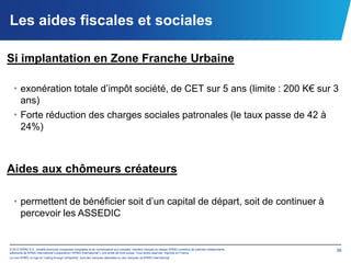 Les aides fiscales et sociales

Si implantation en Zone Franche Urbaine

  • exonération totale d’impôt société, de CET sur 5 ans (limite : 200 K€ sur 3
    ans)
  • Forte réduction des charges sociales patronales (le taux passe de 42 à
    24%)



Aides aux chômeurs créateurs

  • permettent de bénéficier soit d’un capital de départ, soit de continuer à
    percevoir les ASSEDIC


© 2012 KPMG S.A., société anonyme d’expertise comptable et de commissariat aux comptes, membre français du réseau KPMG constitué de cabinets indépendants   39
adhérents de KPMG International Cooperative (“KPMG International”), une entité de droit suisse. Tous droits réservés. Imprimé en France.
Le nom KPMG, le logo et “cutting through complexity” sont des marques déposées ou des marques de KPMG International.
 