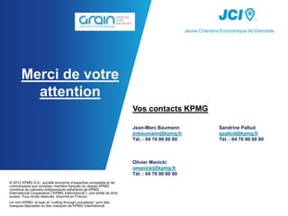 Jeune Chambre Economique de Grenoble




       Merci de votre
         attention
                                                                        Vos contacts KPMG

                                                                        Jean-Marc Baumann                    Sandrine Pallud
                                                                        jmbaumann@kpmg.fr                    spallud@kpmg.fr
                                                                        Tél. : 04 76 90 80 80                Tél. : 04 76 90 80 80



                                                                        Olivier Manicki
                                                                        omanicki@kpmg.fr
                                                                        Tél. : 04 76 90 80 80
© 2012 KPMG S.A., société anonyme d’expertise comptable et de
commissariat aux comptes, membre français du réseau KPMG
constitué de cabinets indépendants adhérents de KPMG
International Cooperative (“KPMG International”), une entité de droit
suisse. Tous droits réservés. Imprimé en France.
Le nom KPMG, le logo et “cutting through complexity” sont des
marques déposées ou des marques de KPMG International.
 
