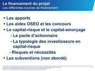 Le financement du projet
Les différentes sources de financement


   Les apports
   Les aides OSEO et les concours
   Le capital-risque et le capital-amorçage
      - Le pacte d’actionnaire
      - La typologie des investisseurs en
        capital-risque
     - Risques et nécessités
   Les subventions (non abordé)
© 2012 KPMG S.A., société anonyme d’expertise comptable et de commissariat aux comptes, membre français du réseau KPMG constitué de cabinets indépendants   5
adhérents de KPMG International Cooperative (“KPMG International”), une entité de droit suisse. Tous droits réservés. Imprimé en France.
Le nom KPMG, le logo et “cutting through complexity” sont des marques déposées ou des marques de KPMG International.
 