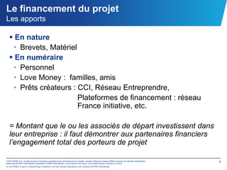 Le financement du projet
Les apports

    En nature
    • Brevets, Matériel
    En numéraire
    • Personnel
    • Love Money : familles, amis
    • Prêts créateurs : CCI, Réseau Entreprendre,
                        Plateformes de financement : réseau
                        France initiative, etc.

   = Montant que le ou les associés de départ investissent dans
   leur entreprise : il faut démontrer aux partenaires financiers
   l’engagement total des porteurs de projet

© 2012 KPMG S.A., société anonyme d’expertise comptable et de commissariat aux comptes, membre français du réseau KPMG constitué de cabinets indépendants   8
adhérents de KPMG International Cooperative (“KPMG International”), une entité de droit suisse. Tous droits réservés. Imprimé en France.
Le nom KPMG, le logo et “cutting through complexity” sont des marques déposées ou des marques de KPMG International.
 