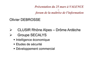 Présentation du 25 mars à VALENCE
                               -
              forum de la maîtrise de l’information

Olivier DEBROSSE

    CLUSIR Rhône Alpes – Drôme Ardèche
    Groupe SECALYS
   Intelligence économique
   Etudes de sécurité
   Développement commercial
 