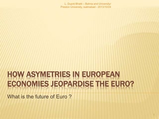 HOW ASYMETRIES IN EUROPEAN
ECONOMIES JEOPARDISE THE EURO?
What is the future of Euro ?
1
L. Dupré Bhatti – Bahria and University/
Preston University, isalmabad - 2013/10/24
 