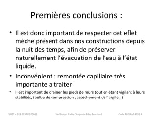 Premières conclusions : 
• Il est donc important de respecter cet effet 
mèche présent dans nos constructions depuis 
la nuit des temps, afin de préserver 
naturellement l’évacuation de l’eau à l’état 
liquide. 
• Inconvénient : remontée capillaire très 
importante a traiter 
• Il est important de drainer les pieds de murs tout en étant vigilant à leurs 
stabilités, (bulbe de compression , assèchement de l’argile…) 
SIRET = 528 019 201 00011 Sarl Bois et Paille Charpente Eddy Fruchard Code APE/NAF 4391 A 
 