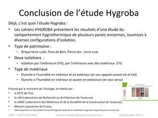 Conclusion de l’étude Hygroba 
Déjà, c’est quoi l’étude Hygroba : 
• Les cahiers HYGROBA présentent les résultats d’une étude du 
comportement hygrothermique de plusieurs parois anciennes, soumises à 
diverses configurations d'isolation. 
• Type de patrimoine : 
– Brique terre cuite, Pans de Bois, Pierre dur , terre crue 
• Deux isolations : 
– Isolation par l’extérieure (ITE), par l’intérieure avec des matériaux (ITI) 
• Type de matériaux 
– Étanche à l’humidité en intérieur et en extérieur (et son opposé ouvert Int et Ext) 
– Étanche à l’humidité en intérieur et ouvert en extérieure (et vice-versa) 
Financé par le ministère de l’écologie, et réalisé par : 
• le CETE de l’Est, 
• le LRA (Laboratoire de Recherche en Architecture de Toulouse), 
• le LMDC (Laboratoire des Matériaux et de la Durablité de la Construction de Toulouse), 
• Maisons paysannes de France. 
• Téléchargement sur http://eddy.fruchard.fr/hygroba-etude-de-la-rhabilitation-hygrothermique-des-parois-anciennes/ 
SIRET = 528 019 201 00011 Sarl Bois et Paille Charpente Eddy Fruchard Code APE/NAF 4391 A 
 