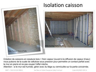 Isolation caisson 
Eddy Fruchard Bois et Paille 
Eddy Fruchard Bois et Paille 
Création de caissons en ossature bois + frein vapeur (ouvert à la diffusion de vapeur d’eau); 
nous pulsons de la ouate de cellulose sous pression pour permettre un contact parfait avec 
le mur en pierre et ne pas couper l’effet mèche. 
Attention : si le mur est humide, gérer avec du liège ou vermiculite sur la partie concernée. 
SIRET = 528 019 201 00011 Sarl Bois et Paille Charpente Eddy Fruchard Code APE/NAF 4391 A 
 