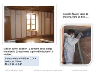 Eddy Fruchard Bois et Paille 
Maison saine, caisson , y compris sous allège 
menuiserie (c’est même la première isolation à 
réaliser) 
Isolation Ouate, laine de 
chanvre, fibre de bois …. 
Lambda entre 0.038 et 0.043 
soit pour 15 cm 
R = 3.94 et 3.48 
Eddy Fruchard Bois et Paille 
SIRET = 528 019 201 00011 Sarl Bois et Paille Charpente Eddy Fruchard Code APE/NAF 4391 A 
 