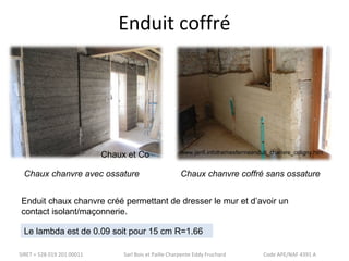 Enduit coffré 
Chaux et Co 
www.janfi.infothemesfermeenduit_chanvre_coligny.htm 
Chaux chanvre avec ossature Chaux chanvre coffré sans ossature 
Enduit chaux chanvre créé permettant de dresser le mur et d’avoir un 
contact isolant/maçonnerie. 
Le lambda est de 0.09 soit pour 15 cm R=1.66 
SIRET = 528 019 201 00011 Sarl Bois et Paille Charpente Eddy Fruchard Code APE/NAF 4391 A 
 