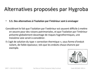 Alternatives proposées par Hygroba 
• 5.5. Des alternatives à l’isolation par l’intérieur sont à envisager 
Considérant le fait que l’isolation par l’extérieur est souvent difficile à mettre 
en oeuvre pour des raisons patrimoniales, et que l’isolation par l’intérieur 
présente globalement davantage de risques hygrothermiques, une 
troisième voie serait à considérer. 
Il s’agit de solution du type « correction thermique », sous forme d’enduit 
isolant, de faible épaisseur, tels que les enduits chaux-chanvre par 
exemple. 
SIRET = 528 019 201 00011 Sarl Bois et Paille Charpente Eddy Fruchard Code APE/NAF 4391 A 
 