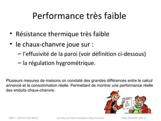 Performance très faible 
• Résistance thermique très faible 
• le chaux-chanvre joue sur : 
– l’effusivité de la paroi (voir définition ci-dessous) 
– la régulation hygrométrique. 
Plusieurs mesures de maisons on constaté des grandes différences entre le calcul 
annoncé et la consommation réelle. Permettant de montrer une performance réelle 
des enduits chaux-chanvre. 
SIRET = 528 019 201 00011 Sarl Bois et Paille Charpente Eddy Fruchard Code APE/NAF 4391 A 
 