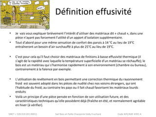 Définition effusivité 
• Je vais vous expliquer brièvement l’intérêt d’utiliser des matériaux dit « chaud », dans une 
pièce n’ayant pas forcement l’utilité d’un apport d’isolation supplémentaire. 
• Tout d’abord pour une même sensation de confort des parois à 14 °C au lieu de 19°C 
entraîneront un besoin d’air surchauffé à plus de 25°C au lieu de 19°C. 
• C’est pour cela qu’il faut choisir des matériaux de finitions à basse effusivité thermique (il 
s’agit de la rapidité avec laquelle la température superficielle d’un matériau se réchauffe); le 
bois est un matériau qui s’harmonise rapidement à son environnement (chambre ou bureau), 
contrairement à la faïence par exemple. 
• L’utilisation de revêtement en bois permettant une correction thermique du rayonnement 
froid est souvent adopté dans les pièces de nudité chez nos voisins étrangers, qui ont 
l’habitude du froid; au contraire les pays ou il fait chaud favorisent les matériaux lourds 
enduits 
• Voilà un principe d’une pièce pensée en fonction de son utilisation future, et des 
caractéristiques techniques qu’elle possèdent déjà (fraîche en été, et normalement agréable 
en hiver (à vérifier). 
SIRET = 528 019 201 00011 Sarl Bois et Paille Charpente Eddy Fruchard Code APE/NAF 4391 A 
 