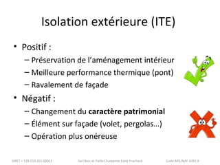Isolation extérieure (ITE) 
• Positif : 
– Préservation de l’aménagement intérieur 
– Meilleure performance thermique (pont) 
– Ravalement de façade 
• Négatif : 
– Changement du caractère patrimonial 
– Élément sur façade (volet, pergolas…) 
– Opération plus onéreuse 
SIRET = 528 019 201 00011 Sarl Bois et Paille Charpente Eddy Fruchard Code APE/NAF 4391 A 
 